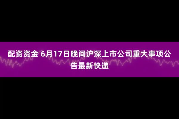 配资资金 6月17日晚间沪深上市公司重大事项公告最新快递