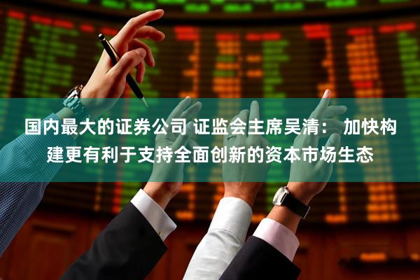 国内最大的证券公司 证监会主席吴清： 加快构建更有利于支持全面创新的资本市场生态
