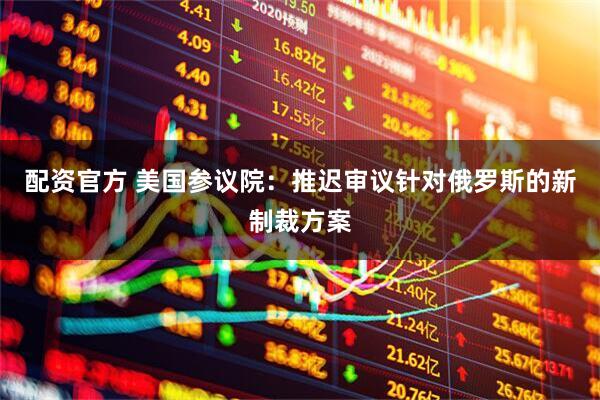 配资官方 美国参议院：推迟审议针对俄罗斯的新制裁方案