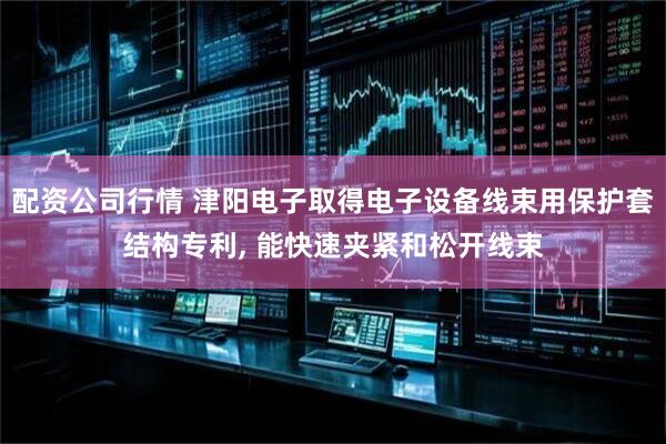 配资公司行情 津阳电子取得电子设备线束用保护套结构专利, 能快速夹紧和松开线束