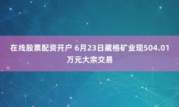 在线股票配资开户 6月23日藏格矿业现504.01万元大宗交易