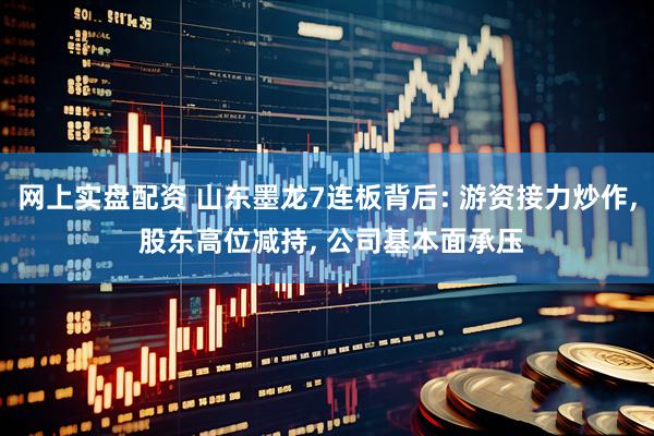 网上实盘配资 山东墨龙7连板背后: 游资接力炒作, 股东高位减持, 公司基本面承压
