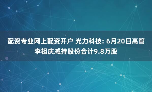 配资专业网上配资开户 光力科技: 6月20日高管李祖庆减持股份合计9.8万股