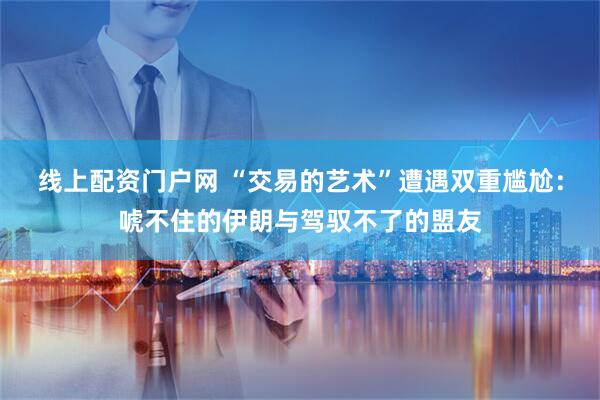 线上配资门户网 “交易的艺术”遭遇双重尴尬：唬不住的伊朗与驾驭不了的盟友