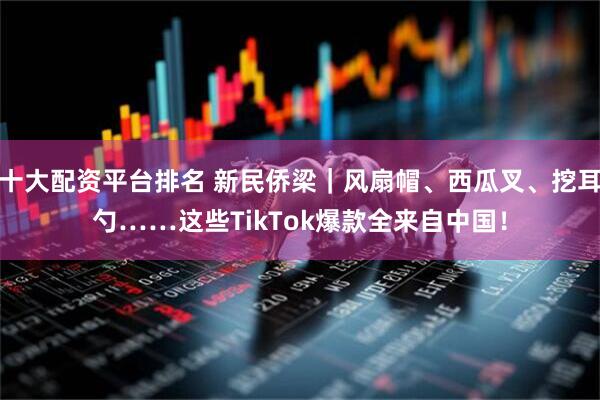 十大配资平台排名 新民侨梁｜风扇帽、西瓜叉、挖耳勺……这些TikTok爆款全来自中国！