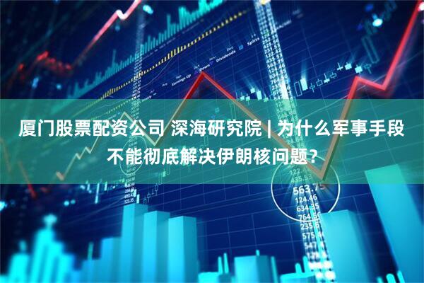 厦门股票配资公司 深海研究院 | 为什么军事手段不能彻底解决伊朗核问题？