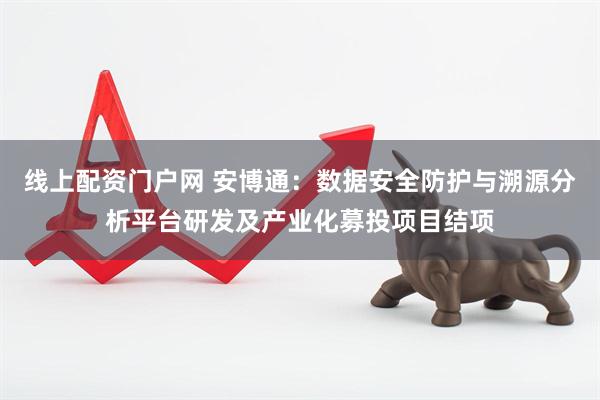 线上配资门户网 安博通：数据安全防护与溯源分析平台研发及产业化募投项目结项