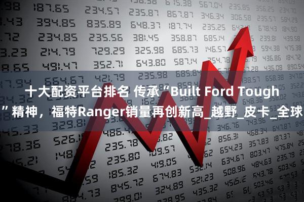 十大配资平台排名 传承“Built Ford Tough”精神，福特Ranger销量再创新高_越野_皮卡_全球