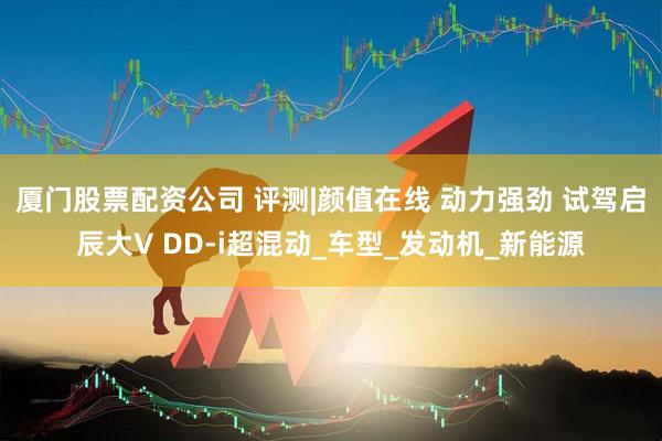 厦门股票配资公司 评测|颜值在线 动力强劲 试驾启辰大V DD-i超混动_车型_发动机_新能源