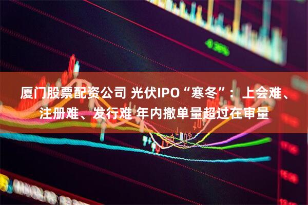 厦门股票配资公司 光伏IPO“寒冬”：上会难、注册难、发行难 年内撤单量超过在审量