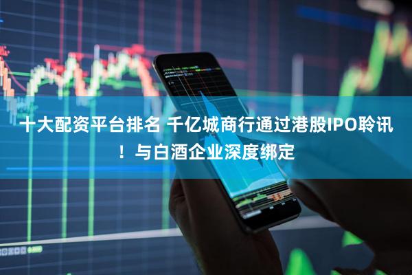 十大配资平台排名 千亿城商行通过港股IPO聆讯！与白酒企业深度绑定