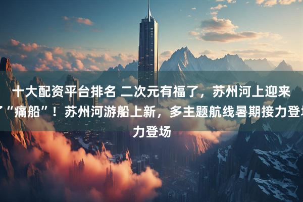 十大配资平台排名 二次元有福了，苏州河上迎来了“痛船”！苏州河游船上新，多主题航线暑期接力登场