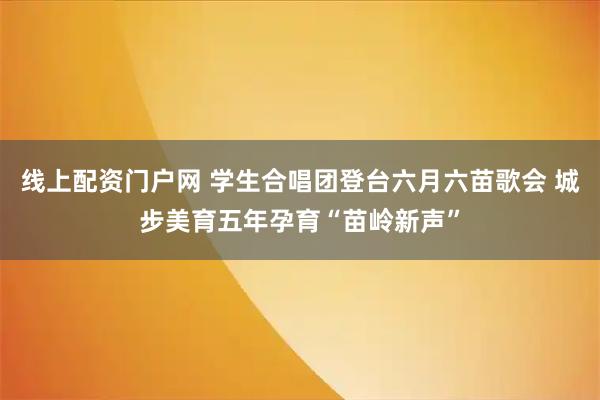 线上配资门户网 学生合唱团登台六月六苗歌会 城步美育五年孕育“苗岭新声”