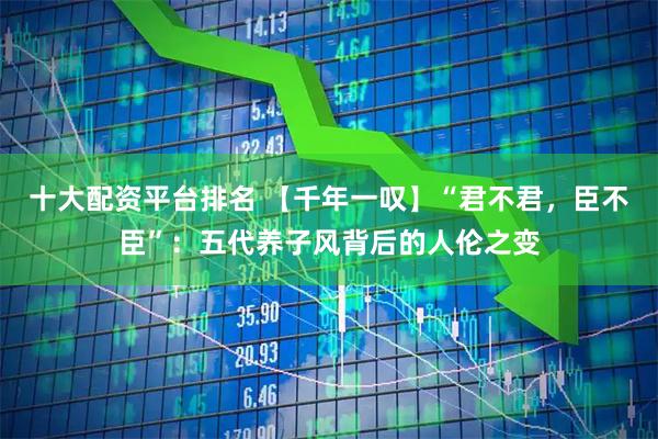 十大配资平台排名 【千年一叹】“君不君，臣不臣”：五代养子风背后的人伦之变