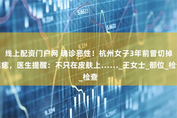 线上配资门户网 确诊恶性！杭州女子3年前曾切掉黑痣，医生提醒：不只在皮肤上……_王女士_部位_检查