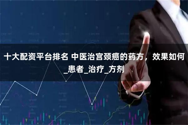 十大配资平台排名 中医治宫颈癌的药方，效果如何_患者_治疗_方剂