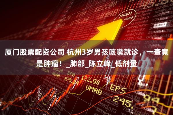 厦门股票配资公司 杭州3岁男孩咳嗽就诊，一查竟是肿瘤！_肺部_陈立峰_低剂量