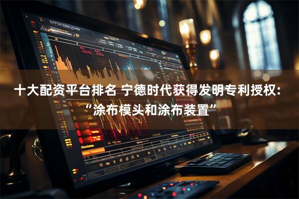 十大配资平台排名 宁德时代获得发明专利授权: “涂布模头和涂布装置”