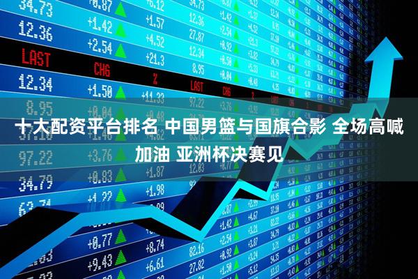 十大配资平台排名 中国男篮与国旗合影 全场高喊加油 亚洲杯决赛见