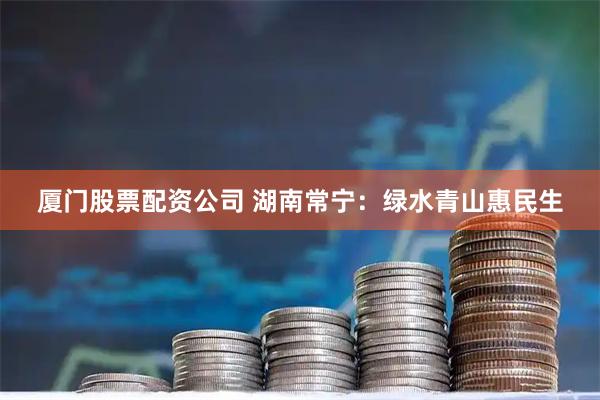 厦门股票配资公司 湖南常宁：绿水青山惠民生
