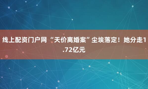 线上配资门户网 “天价离婚案”尘埃落定！她分走1.72亿元