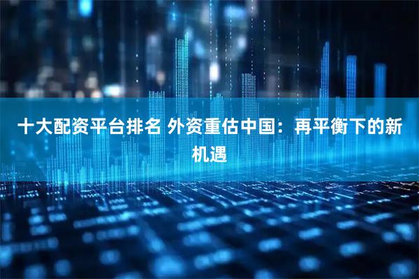 十大配资平台排名 外资重估中国：再平衡下的新机遇