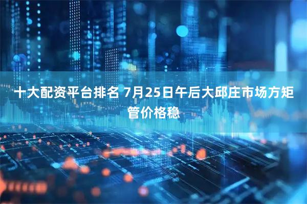十大配资平台排名 7月25日午后大邱庄市场方矩管价格稳