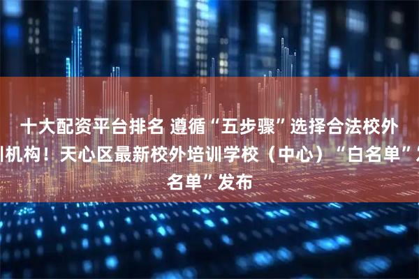 十大配资平台排名 遵循“五步骤”选择合法校外培训机构！天心区最新校外培训学校（中心）“白名单”发布