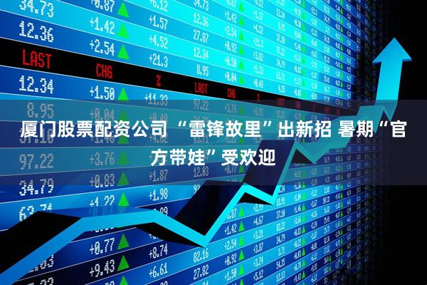 厦门股票配资公司 “雷锋故里”出新招 暑期“官方带娃”受欢迎