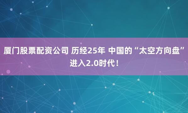厦门股票配资公司 历经25年 中国的“太空方向盘”进入2.0时代！