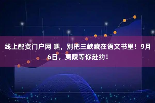 线上配资门户网 嘿，别把三峡藏在语文书里！9月6日，夷陵等你赴约！