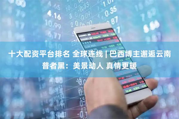 十大配资平台排名 全球连线 | 巴西博主邂逅云南普者黑：美景动人 真情更暖