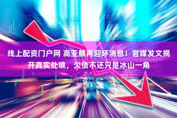线上配资门户网 高亚麟再迎坏消息！官媒发文揭开真实处境，欠债不还只是冰山一角