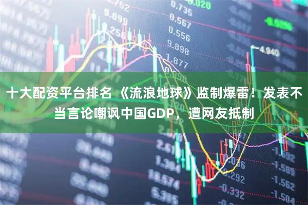 十大配资平台排名 《流浪地球》监制爆雷！发表不当言论嘲讽中国GDP，遭网友抵制