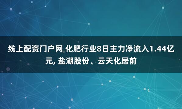 线上配资门户网 化肥行业8日主力净流入1.44亿元, 盐湖股份、云天化居前
