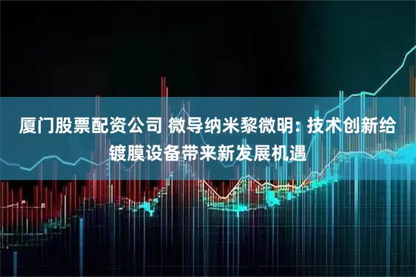 厦门股票配资公司 微导纳米黎微明: 技术创新给镀膜设备带来新发展机遇