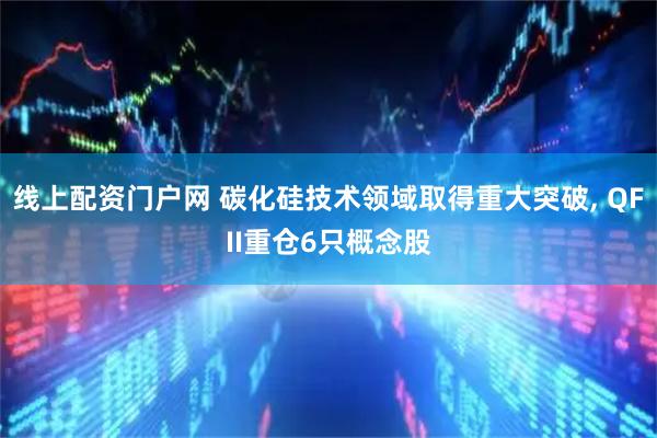 线上配资门户网 碳化硅技术领域取得重大突破, QFII重仓6只概念股