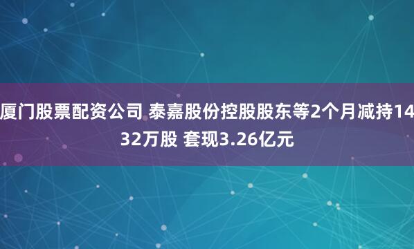 厦门股票配资公司 泰嘉股份控股股东等2个月减持1432万股 套现3.26亿元