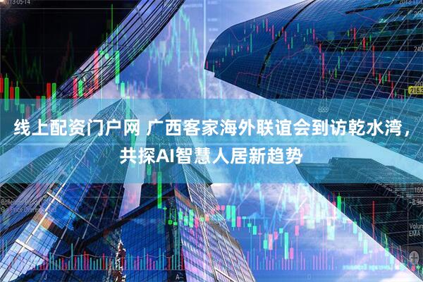 线上配资门户网 广西客家海外联谊会到访乾水湾，共探AI智慧人居新趋势