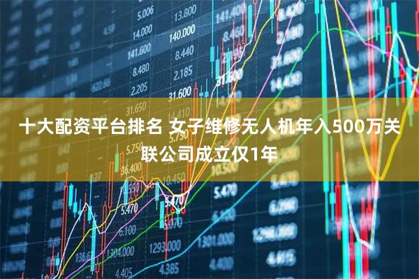 十大配资平台排名 女子维修无人机年入500万关联公司成立仅1年