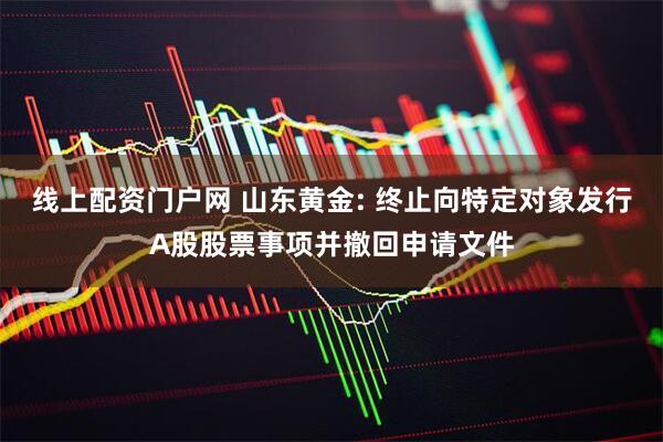 线上配资门户网 山东黄金: 终止向特定对象发行A股股票事项并撤回申请文件