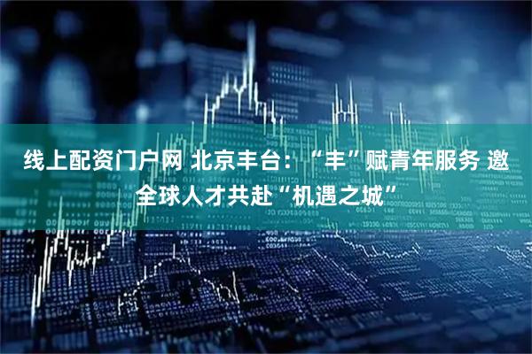 线上配资门户网 北京丰台：“丰”赋青年服务 邀全球人才共赴“机遇之城”