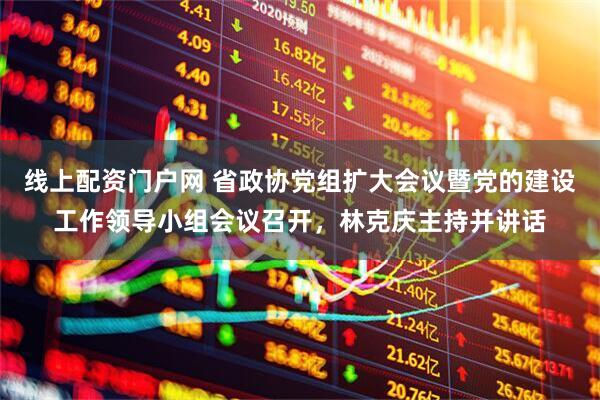 线上配资门户网 省政协党组扩大会议暨党的建设工作领导小组会议召开，林克庆主持并讲话