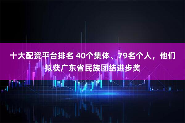 十大配资平台排名 40个集体、79名个人，他们拟获广东省民族团结进步奖