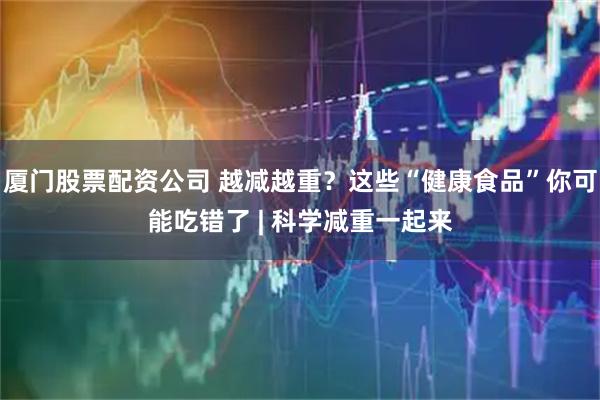 厦门股票配资公司 越减越重？这些“健康食品”你可能吃错了 | 科学减重一起来