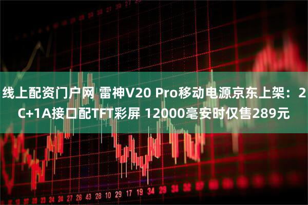 线上配资门户网 雷神V20 Pro移动电源京东上架：2C+1A接口配TFT彩屏 12000毫安时仅售289元