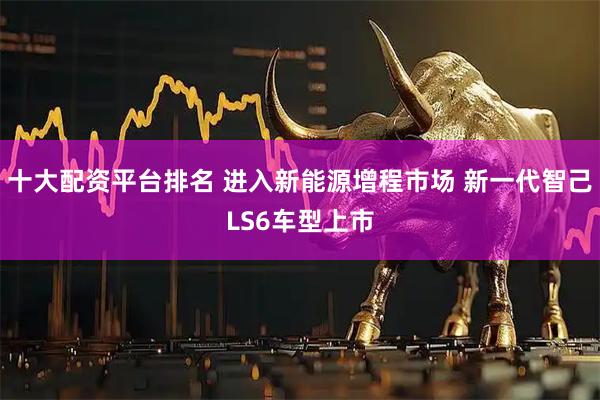 十大配资平台排名 进入新能源增程市场 新一代智己LS6车型上市