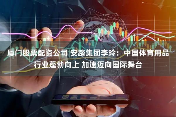 厦门股票配资公司 安踏集团李玲：中国体育用品行业蓬勃向上 加速迈向国际舞台