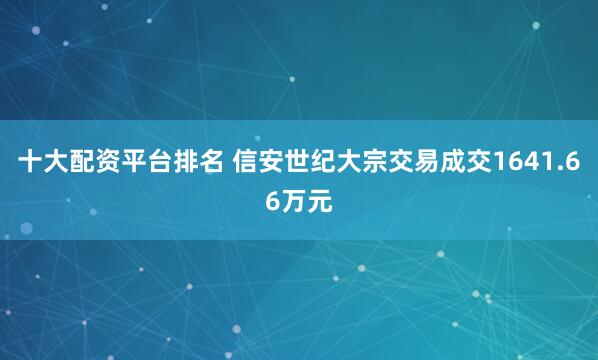 十大配资平台排名 信安世纪大宗交易成交1641.66万元