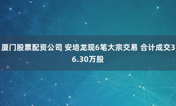 厦门股票配资公司 安培龙现6笔大宗交易 合计成交36.30万股